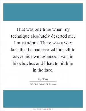 That was one time when my technique absolutely deserted me, I must admit. There was a wax face that he had created himself to cover his own ugliness. I was in his clutches and I had to hit him in the face Picture Quote #1