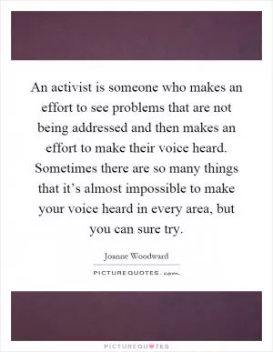 An activist is someone who makes an effort to see problems that are not being addressed and then makes an effort to make their voice heard. Sometimes there are so many things that it’s almost impossible to make your voice heard in every area, but you can sure try Picture Quote #1