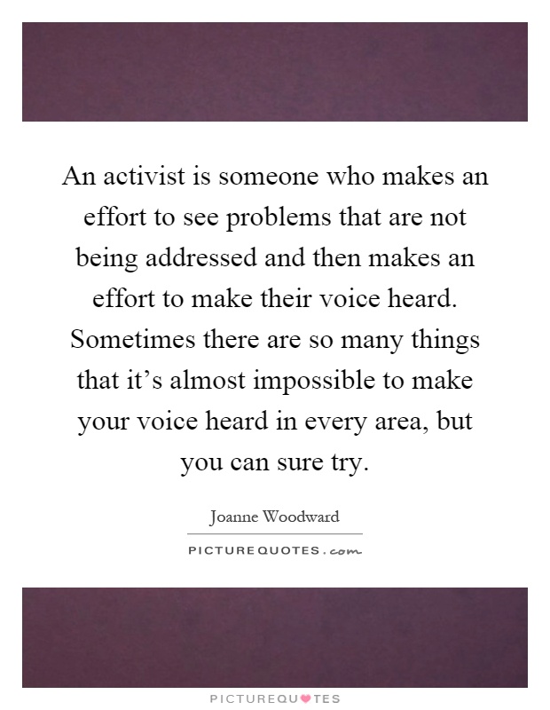 An activist is someone who makes an effort to see problems that are not being addressed and then makes an effort to make their voice heard. Sometimes there are so many things that it's almost impossible to make your voice heard in every area, but you can sure try Picture Quote #1