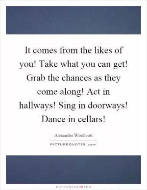 It comes from the likes of you! Take what you can get! Grab the chances as they come along! Act in hallways! Sing in doorways! Dance in cellars! Picture Quote #1