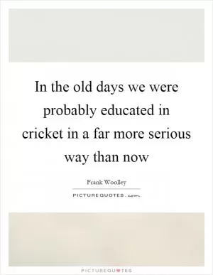 In the old days we were probably educated in cricket in a far more serious way than now Picture Quote #1