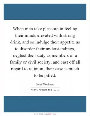 When men take pleasure in feeling their minds elevated with strong drink, and so indulge their appetite as to disorder their understandings, neglect their duty as members of a family or civil society, and cast off all regard to religion, their case is much to be pitied Picture Quote #1
