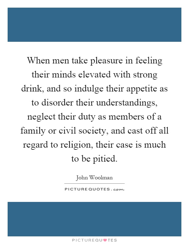 When men take pleasure in feeling their minds elevated with strong drink, and so indulge their appetite as to disorder their understandings, neglect their duty as members of a family or civil society, and cast off all regard to religion, their case is much to be pitied Picture Quote #1