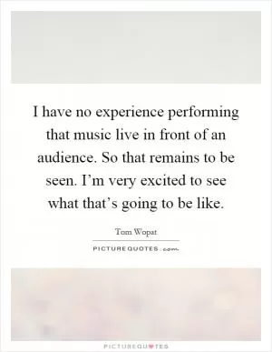 I have no experience performing that music live in front of an audience. So that remains to be seen. I’m very excited to see what that’s going to be like Picture Quote #1