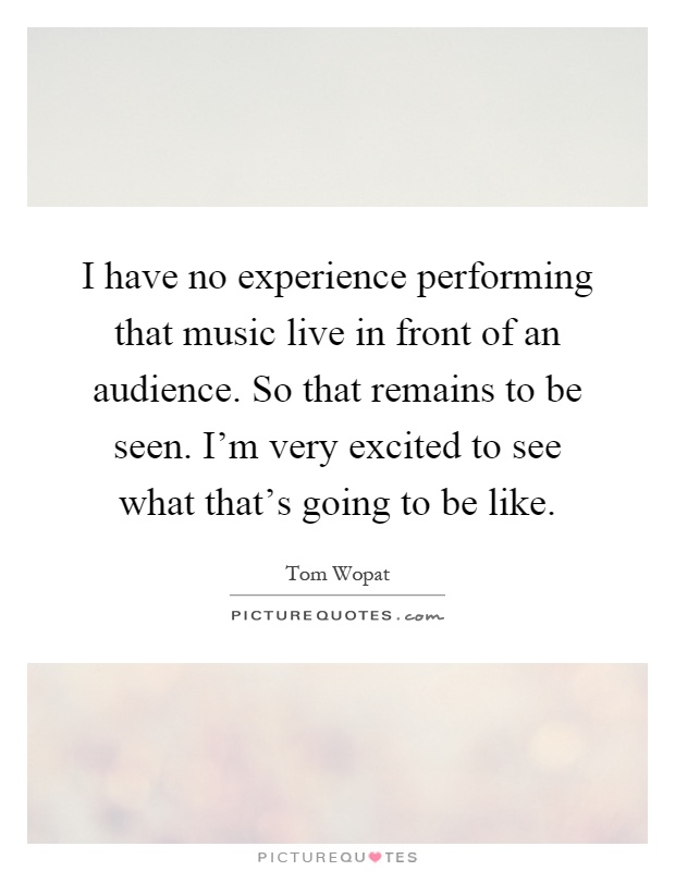 I have no experience performing that music live in front of an audience. So that remains to be seen. I'm very excited to see what that's going to be like Picture Quote #1