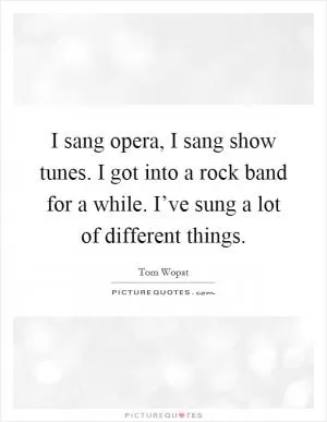 I sang opera, I sang show tunes. I got into a rock band for a while. I’ve sung a lot of different things Picture Quote #1