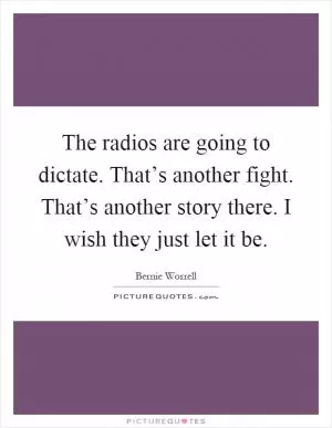 The radios are going to dictate. That’s another fight. That’s another story there. I wish they just let it be Picture Quote #1
