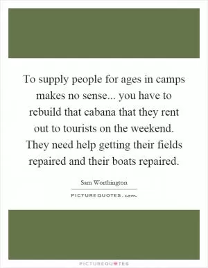 To supply people for ages in camps makes no sense... you have to rebuild that cabana that they rent out to tourists on the weekend. They need help getting their fields repaired and their boats repaired Picture Quote #1