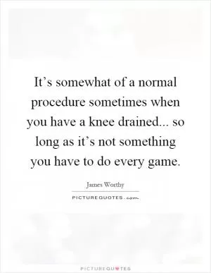 It’s somewhat of a normal procedure sometimes when you have a knee drained... so long as it’s not something you have to do every game Picture Quote #1