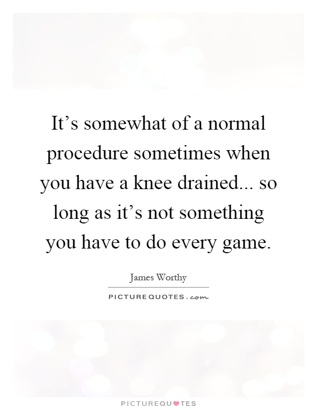 It's somewhat of a normal procedure sometimes when you have a knee drained... so long as it's not something you have to do every game Picture Quote #1