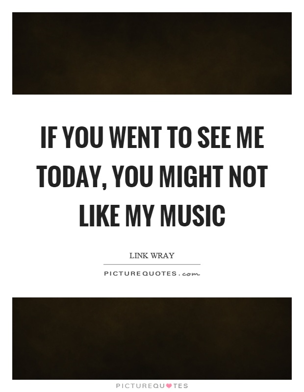 If you went to see me today, you might not like my music Picture Quote #1