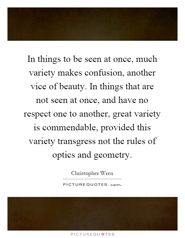 In things to be seen at once, much variety makes confusion, another vice of beauty. In things that are not seen at once, and have no respect one to another, great variety is commendable, provided this variety transgress not the rules of optics and geometry Picture Quote #1