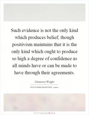 Such evidence is not the only kind which produces belief; though positivism maintains that it is the only kind which ought to produce so high a degree of confidence as all minds have or can be made to have through their agreements Picture Quote #1