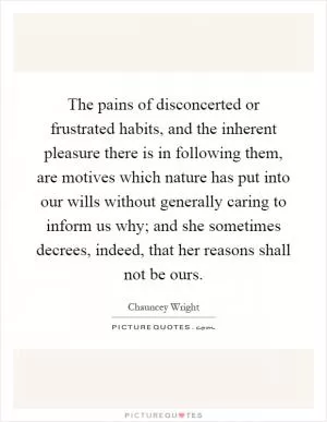 The pains of disconcerted or frustrated habits, and the inherent pleasure there is in following them, are motives which nature has put into our wills without generally caring to inform us why; and she sometimes decrees, indeed, that her reasons shall not be ours Picture Quote #1