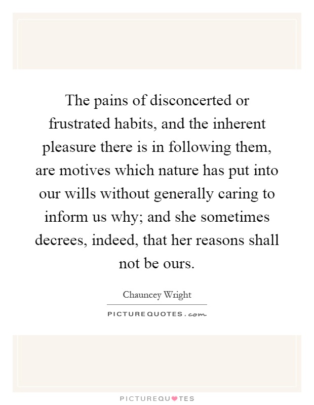 The pains of disconcerted or frustrated habits, and the inherent pleasure there is in following them, are motives which nature has put into our wills without generally caring to inform us why; and she sometimes decrees, indeed, that her reasons shall not be ours Picture Quote #1