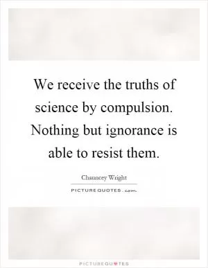 We receive the truths of science by compulsion. Nothing but ignorance is able to resist them Picture Quote #1