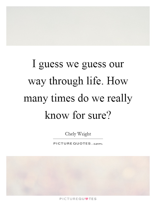 I guess we guess our way through life. How many times do we really know for sure? Picture Quote #1