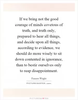 If we bring not the good courage of minds covetous of truth, and truth only, prepared to hear all things, and decide upon all things, according to evidence, we should do more wisely to sit down contented in ignorance, than to bestir ourselves only to reap disappointment Picture Quote #1