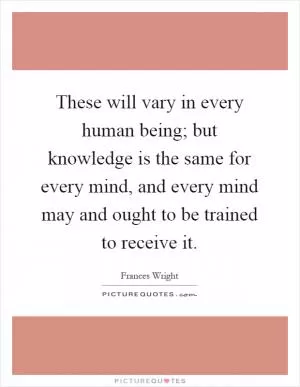 These will vary in every human being; but knowledge is the same for every mind, and every mind may and ought to be trained to receive it Picture Quote #1