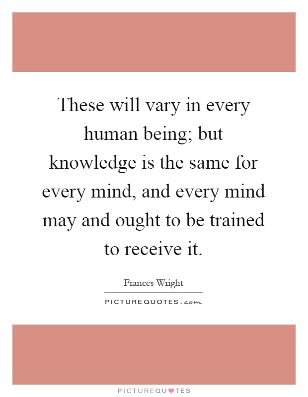 These will vary in every human being; but knowledge is the same for every mind, and every mind may and ought to be trained to receive it Picture Quote #1