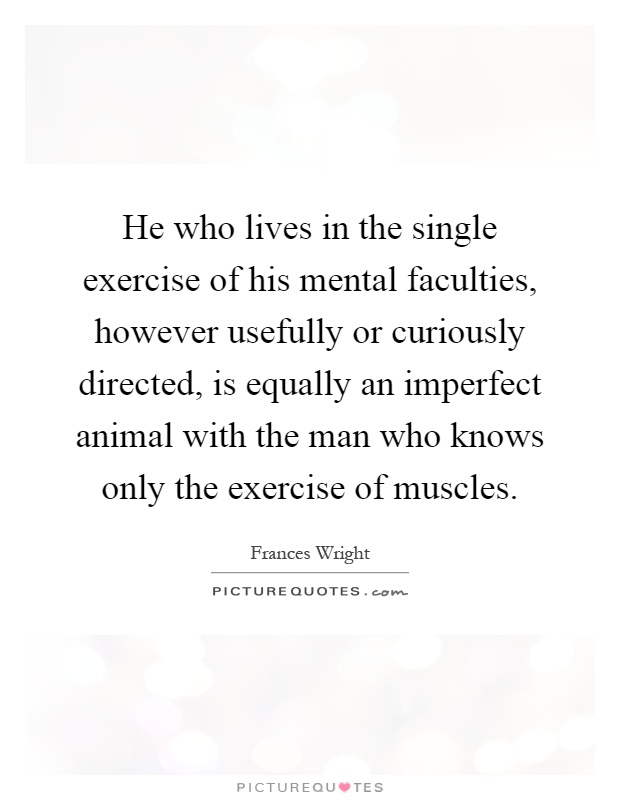 He who lives in the single exercise of his mental faculties, however usefully or curiously directed, is equally an imperfect animal with the man who knows only the exercise of muscles Picture Quote #1