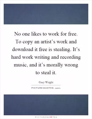 No one likes to work for free. To copy an artist’s work and download it free is stealing. It’s hard work writing and recording music, and it’s morally wrong to steal it Picture Quote #1