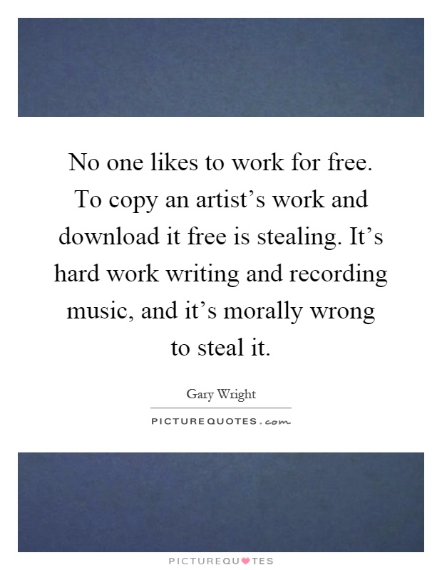 No one likes to work for free. To copy an artist's work and download it free is stealing. It's hard work writing and recording music, and it's morally wrong to steal it Picture Quote #1