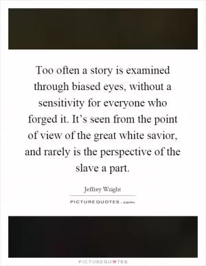 Too often a story is examined through biased eyes, without a sensitivity for everyone who forged it. It’s seen from the point of view of the great white savior, and rarely is the perspective of the slave a part Picture Quote #1