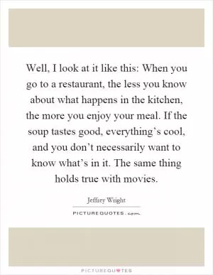Well, I look at it like this: When you go to a restaurant, the less you know about what happens in the kitchen, the more you enjoy your meal. If the soup tastes good, everything’s cool, and you don’t necessarily want to know what’s in it. The same thing holds true with movies Picture Quote #1