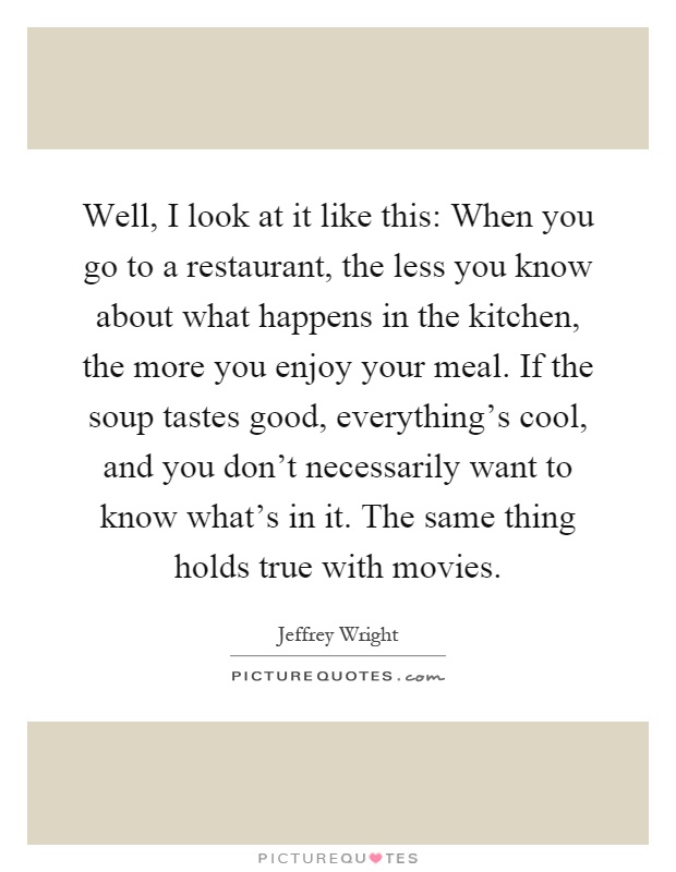Well, I look at it like this: When you go to a restaurant, the less you know about what happens in the kitchen, the more you enjoy your meal. If the soup tastes good, everything's cool, and you don't necessarily want to know what's in it. The same thing holds true with movies Picture Quote #1