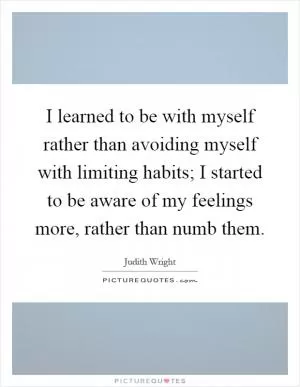 I learned to be with myself rather than avoiding myself with limiting habits; I started to be aware of my feelings more, rather than numb them Picture Quote #1