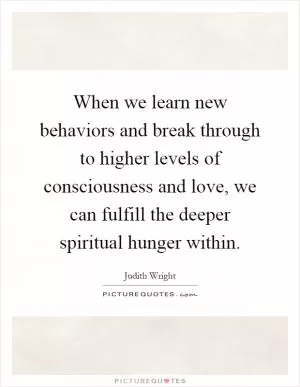 When we learn new behaviors and break through to higher levels of consciousness and love, we can fulfill the deeper spiritual hunger within Picture Quote #1