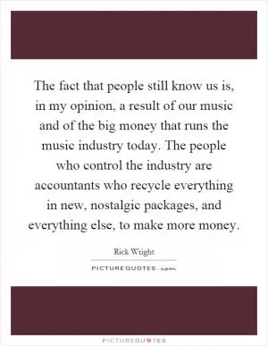 The fact that people still know us is, in my opinion, a result of our music and of the big money that runs the music industry today. The people who control the industry are accountants who recycle everything in new, nostalgic packages, and everything else, to make more money Picture Quote #1