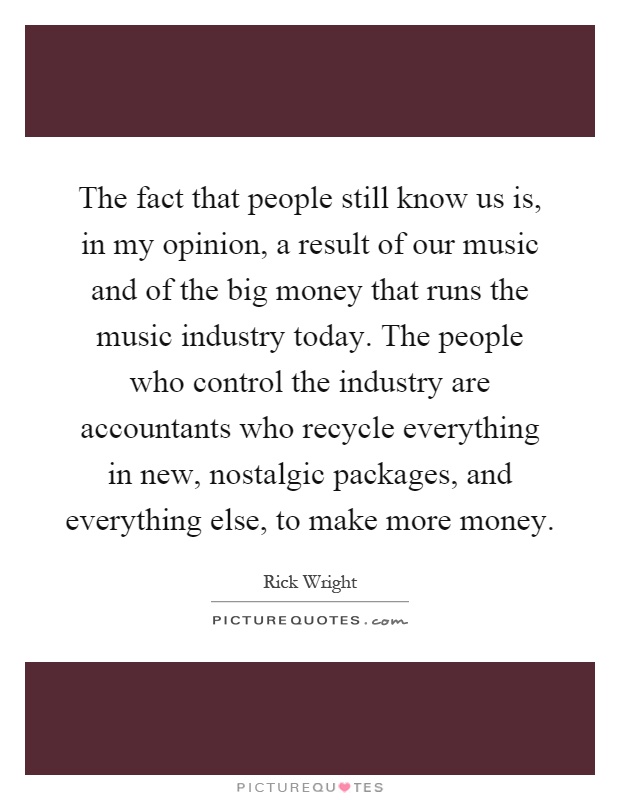 The fact that people still know us is, in my opinion, a result of our music and of the big money that runs the music industry today. The people who control the industry are accountants who recycle everything in new, nostalgic packages, and everything else, to make more money Picture Quote #1