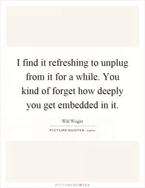 I find it refreshing to unplug from it for a while. You kind of forget how deeply you get embedded in it Picture Quote #1