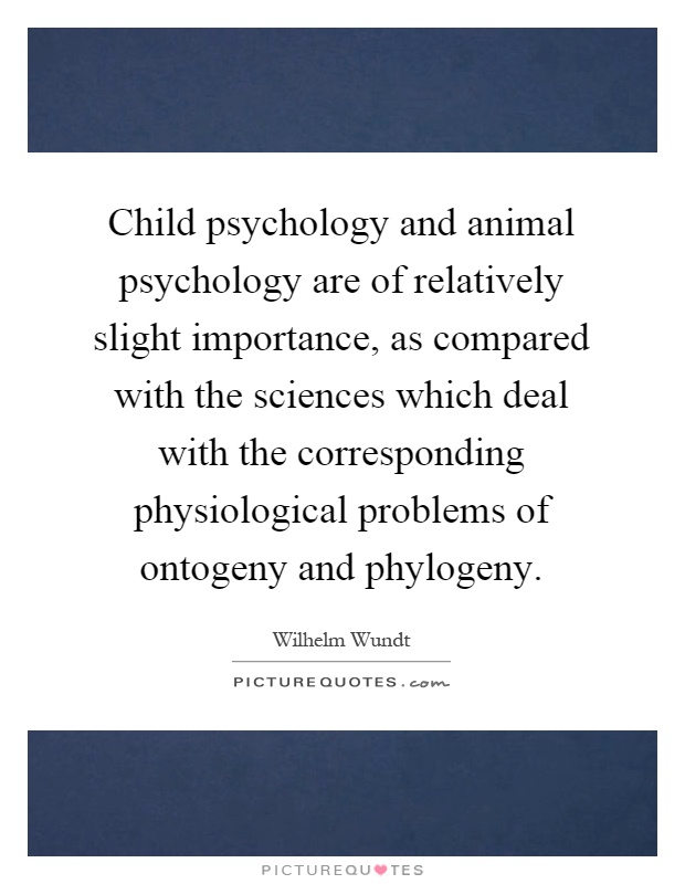Child psychology and animal psychology are of relatively slight importance, as compared with the sciences which deal with the corresponding physiological problems of ontogeny and phylogeny Picture Quote #1