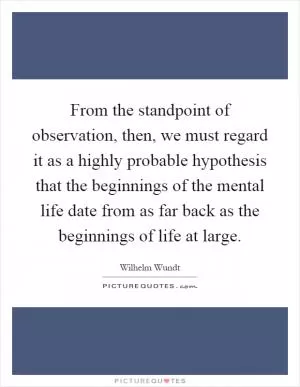 From the standpoint of observation, then, we must regard it as a highly probable hypothesis that the beginnings of the mental life date from as far back as the beginnings of life at large Picture Quote #1