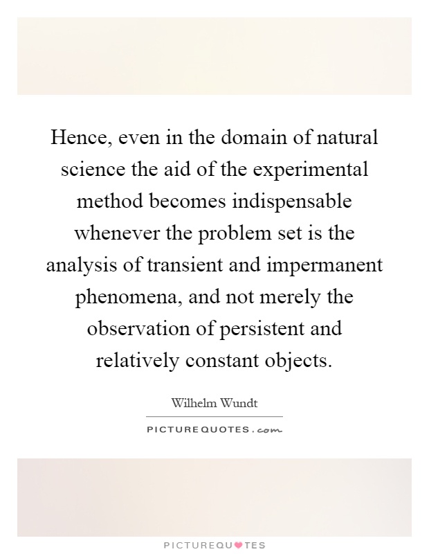 Hence, even in the domain of natural science the aid of the experimental method becomes indispensable whenever the problem set is the analysis of transient and impermanent phenomena, and not merely the observation of persistent and relatively constant objects Picture Quote #1