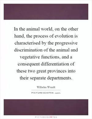 In the animal world, on the other hand, the process of evolution is characterised by the progressive discrimination of the animal and vegetative functions, and a consequent differentiation of these two great provinces into their separate departments Picture Quote #1