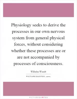 Physiology seeks to derive the processes in our own nervous system from general physical forces, without considering whether these processes are or are not accompanied by processes of consciousness Picture Quote #1