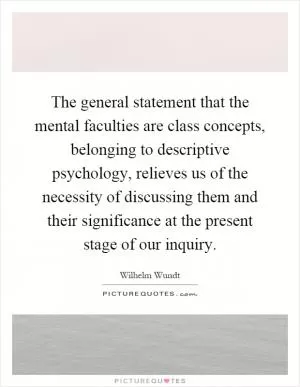 The general statement that the mental faculties are class concepts, belonging to descriptive psychology, relieves us of the necessity of discussing them and their significance at the present stage of our inquiry Picture Quote #1