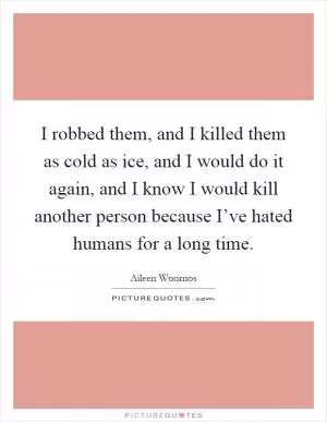 I robbed them, and I killed them as cold as ice, and I would do it again, and I know I would kill another person because I’ve hated humans for a long time Picture Quote #1