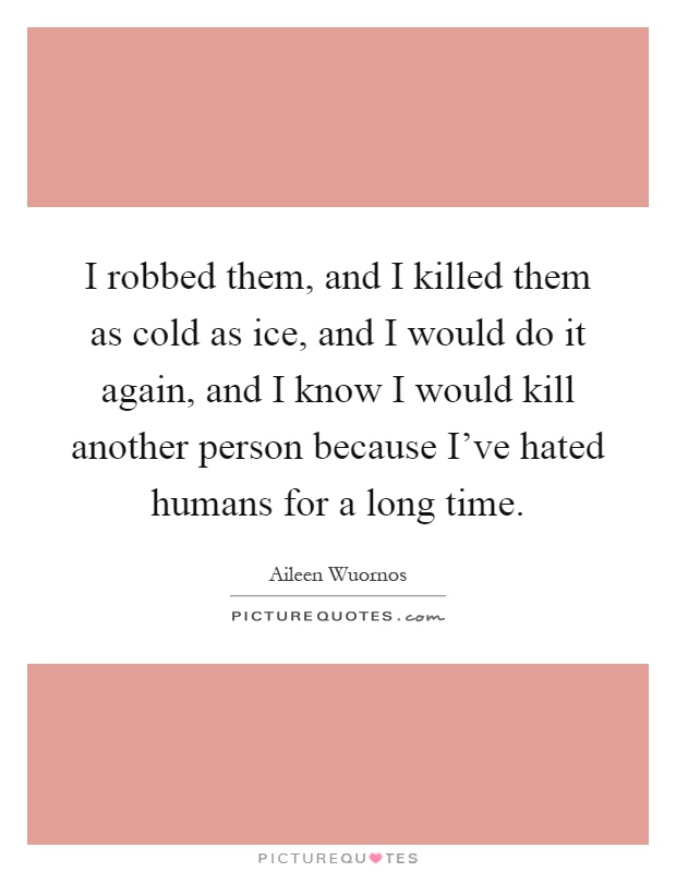 I robbed them, and I killed them as cold as ice, and I would do it again, and I know I would kill another person because I've hated humans for a long time Picture Quote #1