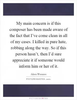 My main concern is if this composer has been made aware of the fact that I’ve come clean in all of my cases. I killed in pure hate, robbing along the way. So if this person hasn’t, then I’d sure appreciate it if someone would inform him or her of it Picture Quote #1