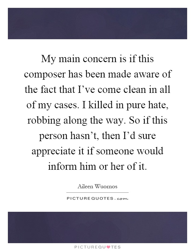 My main concern is if this composer has been made aware of the fact that I've come clean in all of my cases. I killed in pure hate, robbing along the way. So if this person hasn't, then I'd sure appreciate it if someone would inform him or her of it Picture Quote #1