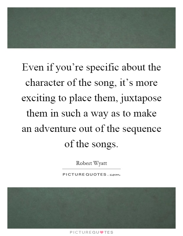 Even if you're specific about the character of the song, it's more exciting to place them, juxtapose them in such a way as to make an adventure out of the sequence of the songs Picture Quote #1