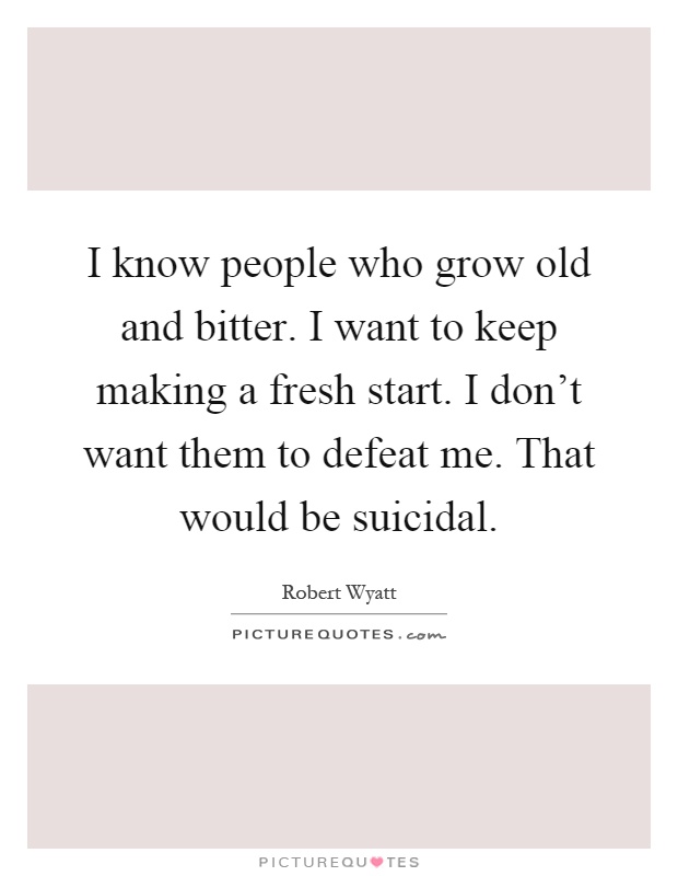 I know people who grow old and bitter. I want to keep making a fresh start. I don't want them to defeat me. That would be suicidal Picture Quote #1