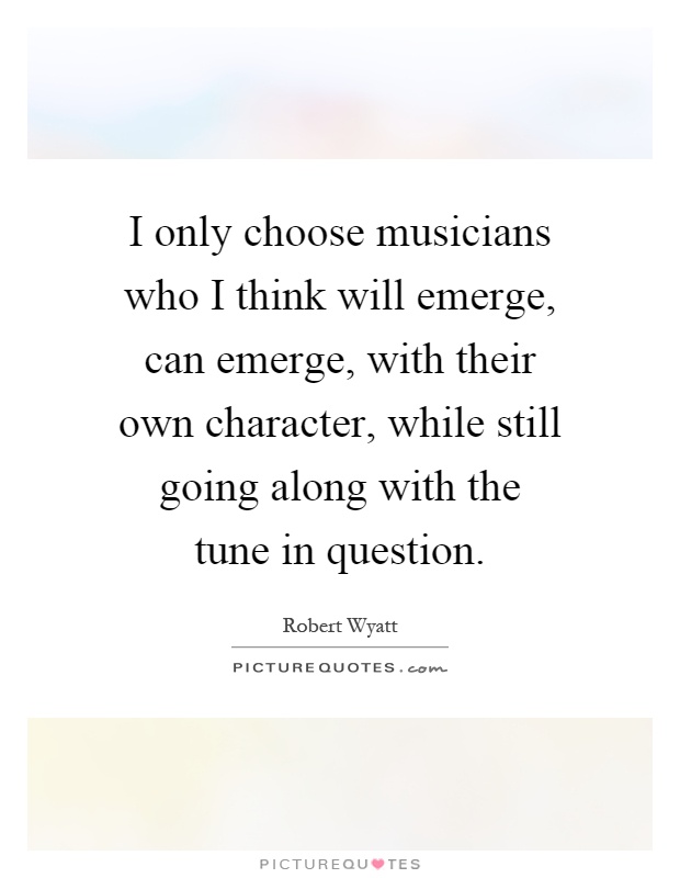I only choose musicians who I think will emerge, can emerge, with their own character, while still going along with the tune in question Picture Quote #1
