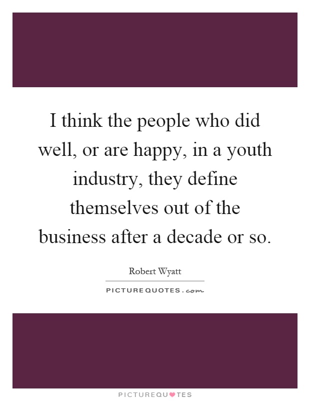 I think the people who did well, or are happy, in a youth industry, they define themselves out of the business after a decade or so Picture Quote #1