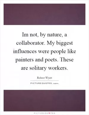 Im not, by nature, a collaborator. My biggest influences were people like painters and poets. These are solitary workers Picture Quote #1